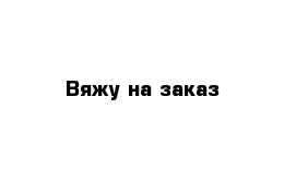 Вяжу на заказ